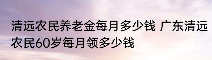 清远农民养老金每月多少钱 广东清远农民60岁每月领多少钱