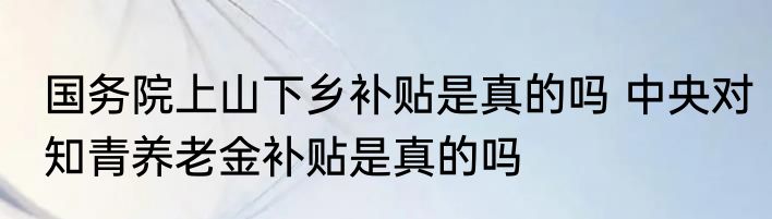 国务院上山下乡补贴是真的吗 中央对知青养老金补贴是真的吗