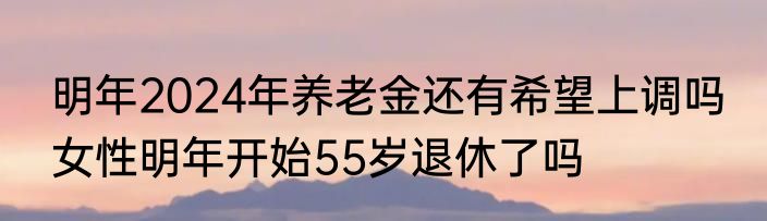 明年2024年养老金还有希望上调吗 女性明年开始55岁退休了吗