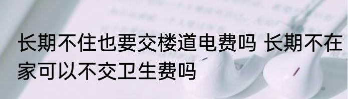 长期不住也要交楼道电费吗 长期不在家可以不交卫生费吗