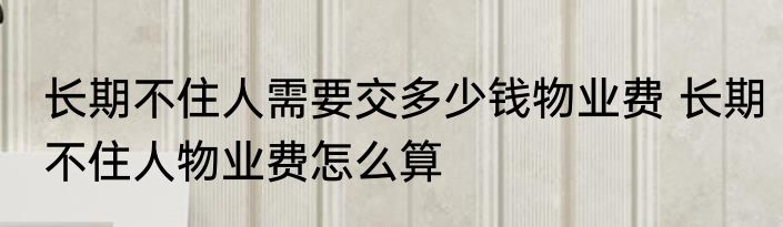 长期不住人需要交多少钱物业费 长期不住人物业费怎么算
