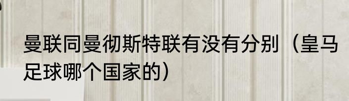 曼联同曼彻斯特联有没有分别（皇马足球哪个国家的）