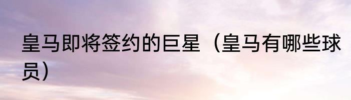 皇马即将签约的巨星（皇马有哪些球员）