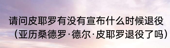 请问皮耶罗有没有宣布什么时候退役（亚历桑德罗·德尔·皮耶罗退役了吗）