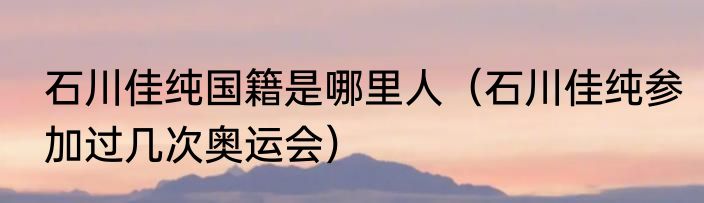 石川佳纯国籍是哪里人（石川佳纯参加过几次奥运会）