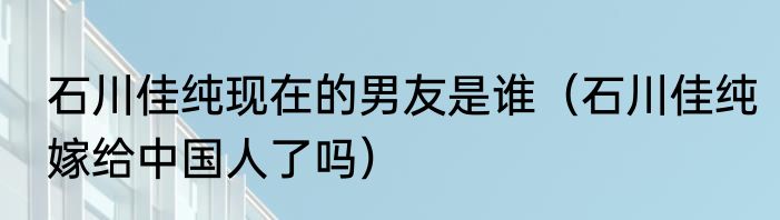 石川佳纯现在的男友是谁（石川佳纯嫁给中国人了吗）