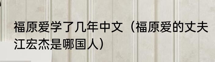 福原爱学了几年中文（福原爱的丈夫江宏杰是哪国人）