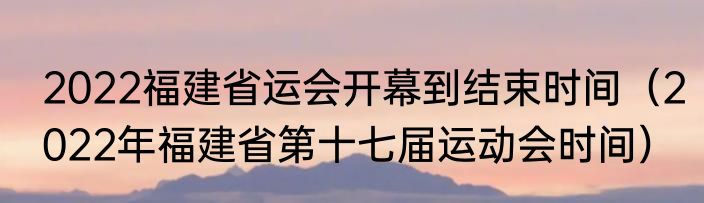 2022福建省运会开幕到结束时间（2022年福建省第十七届运动会时间）