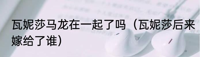 瓦妮莎马龙在一起了吗（瓦妮莎后来嫁给了谁）