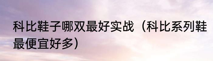 科比鞋子哪双最好实战（科比系列鞋最便宜好多）