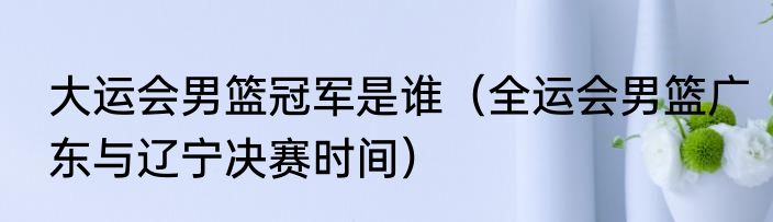 大运会男篮冠军是谁（全运会男篮广东与辽宁决赛时间）