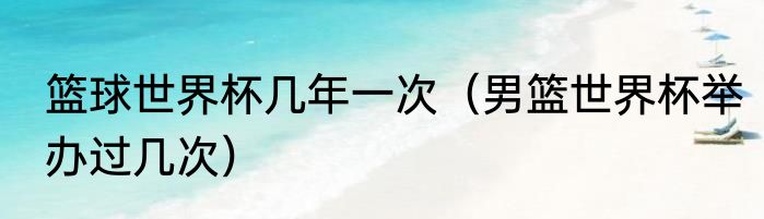 篮球世界杯几年一次（男篮世界杯举办过几次）