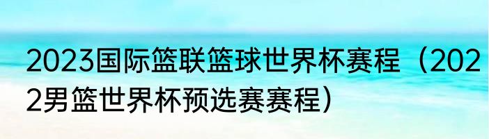 2023国际篮联篮球世界杯赛程（2022男篮世界杯预选赛赛程）