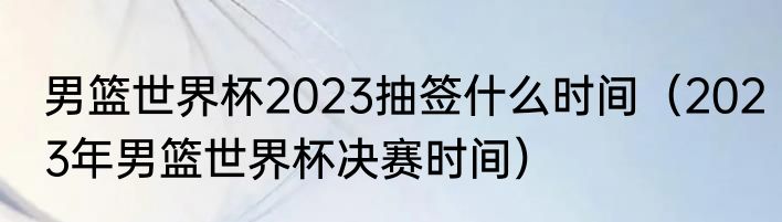 男篮世界杯2023抽签什么时间（2023年男篮世界杯决赛时间）