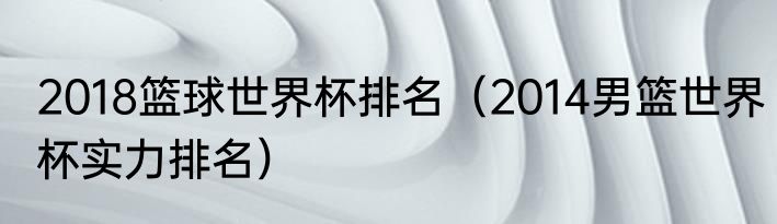 2018篮球世界杯排名（2014男篮世界杯实力排名）