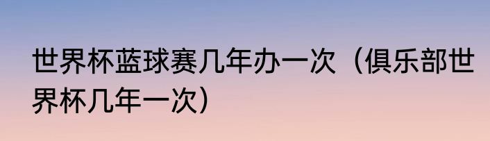 世界杯蓝球赛几年办一次（俱乐部世界杯几年一次）