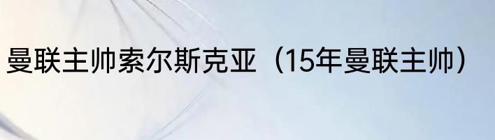 曼联主帅索尔斯克亚（15年曼联主帅）