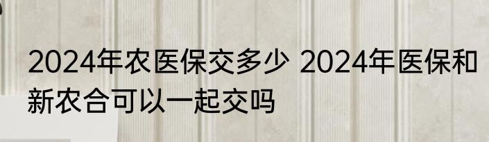 2024年农医保交多少 2024年医保和新农合可以一起交吗
