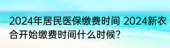 2024年居民医保缴费时间 2024新农合开始缴费时间什么时候？
