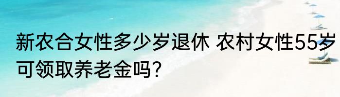 新农合女性多少岁退休 农村女性55岁可领取养老金吗？
