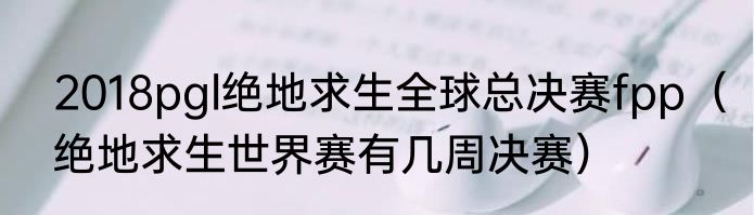 2018pgl绝地求生全球总决赛fpp（绝地求生世界赛有几周决赛）