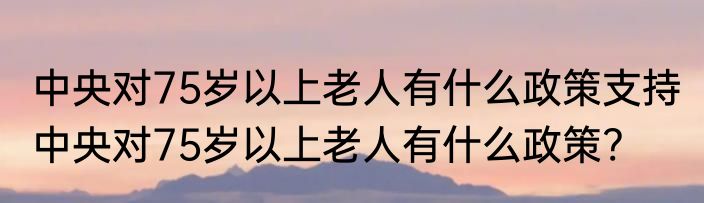 中央对75岁以上老人有什么政策支持 中央对75岁以上老人有什么政策?