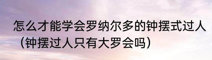 怎么才能学会罗纳尔多的钟摆式过人（钟摆过人只有大罗会吗）