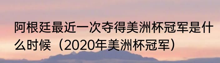 阿根廷最近一次夺得美洲杯冠军是什么时候（2020年美洲杯冠军）
