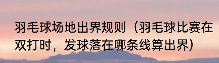 羽毛球场地出界规则（羽毛球比赛在双打时，发球落在哪条线算出界）