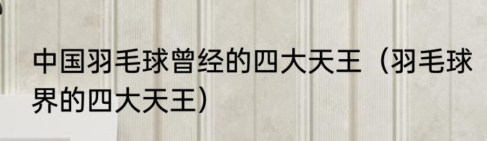 中国羽毛球曾经的四大天王（羽毛球界的四大天王）