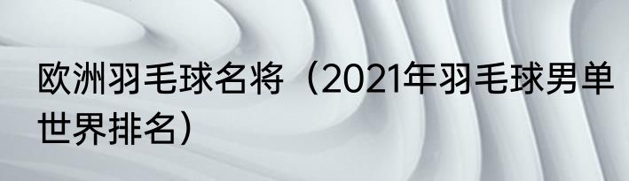 欧洲羽毛球名将（2021年羽毛球男单世界排名）