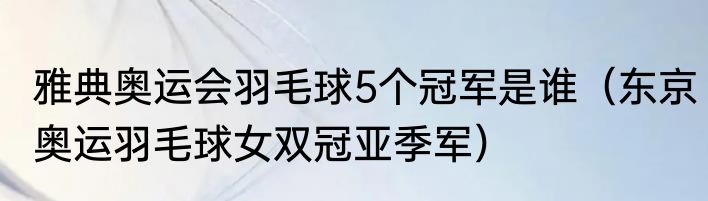 雅典奥运会羽毛球5个冠军是谁（东京奥运羽毛球女双冠亚季军）