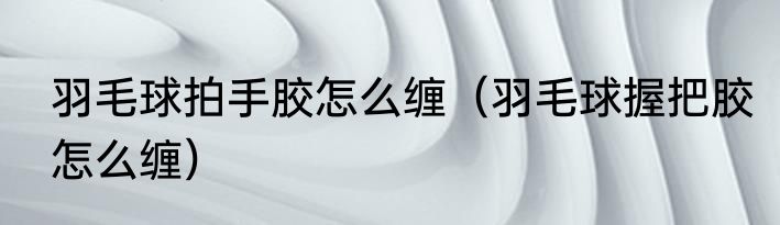 羽毛球拍手胶怎么缠（羽毛球握把胶怎么缠）