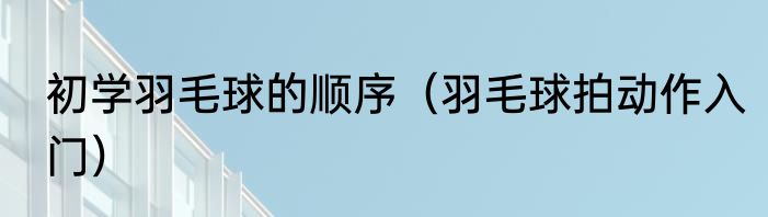 初学羽毛球的顺序（羽毛球拍动作入门）