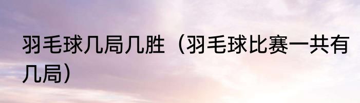 羽毛球几局几胜（羽毛球比赛一共有几局）