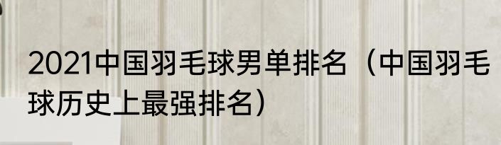 2021中国羽毛球男单排名（中国羽毛球历史上最强排名）