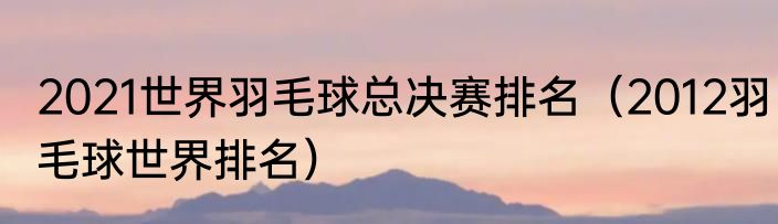 2021世界羽毛球总决赛排名（2012羽毛球世界排名）