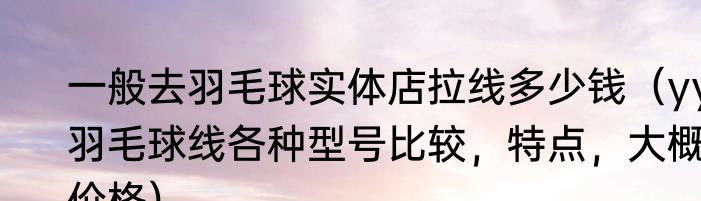 一般去羽毛球实体店拉线多少钱（yy羽毛球线各种型号比较，特点，大概价格）