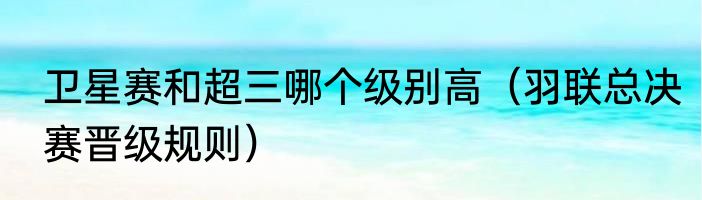 卫星赛和超三哪个级别高（羽联总决赛晋级规则）