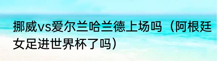 挪威vs爱尔兰哈兰德上场吗（阿根廷女足进世界杯了吗）