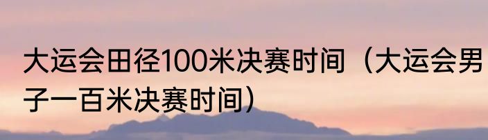 大运会田径100米决赛时间（大运会男子一百米决赛时间）
