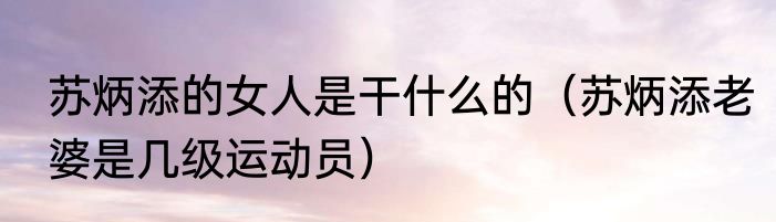 苏炳添的女人是干什么的（苏炳添老婆是几级运动员）