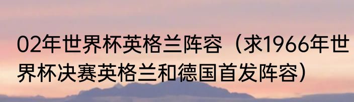 02年世界杯英格兰阵容（求1966年世界杯决赛英格兰和德国首发阵容）