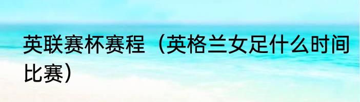 英联赛杯赛程（英格兰女足什么时间比赛）