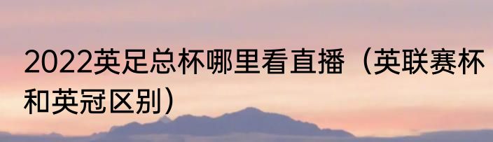 2022英足总杯哪里看直播（英联赛杯和英冠区别）