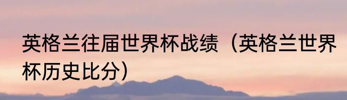 英格兰往届世界杯战绩（英格兰世界杯历史比分）