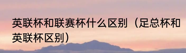 英联杯和联赛杯什么区别（足总杯和英联杯区别）