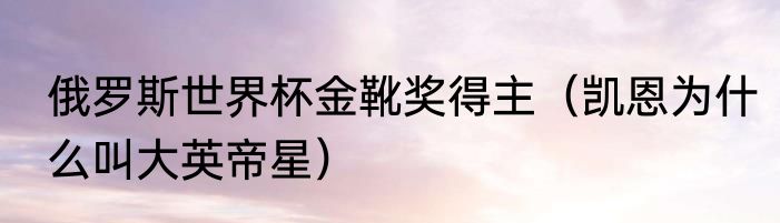 俄罗斯世界杯金靴奖得主（凯恩为什么叫大英帝星）