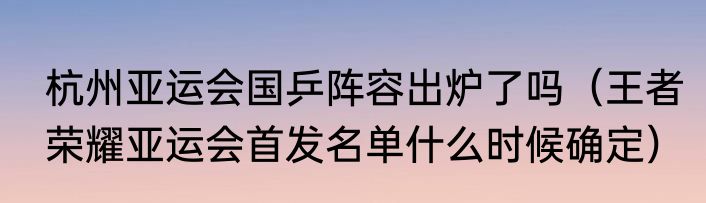 杭州亚运会国乒阵容出炉了吗（王者荣耀亚运会首发名单什么时候确定）