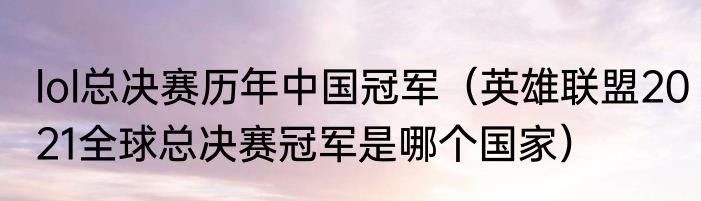 lol总决赛历年中国冠军（英雄联盟2021全球总决赛冠军是哪个国家）